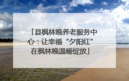 县枫林晚养老服务中心：让幸福“夕阳红”在枫林晚温暖绽放