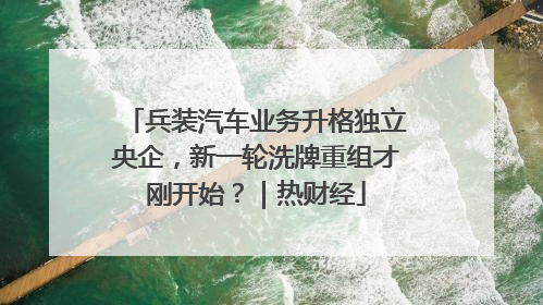 兵装汽车业务升格独立央企，新一轮洗牌重组才刚开始？｜热财经