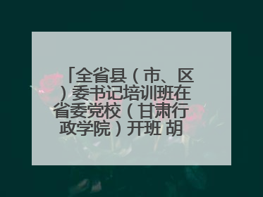 全省县（市、区）委书记培训班在省委党校（甘肃行政学院）开班 胡昌升出席开班式并讲话