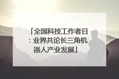 全国科技工作者日：业界共论长三角机器人产业发展