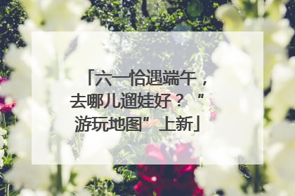 六一恰遇端午，去哪儿遛娃好？“游玩地图”上新