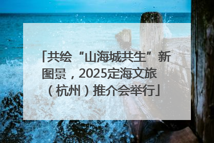 共绘“山海城共生”新图景，2025定海文旅（杭州）推介会举行