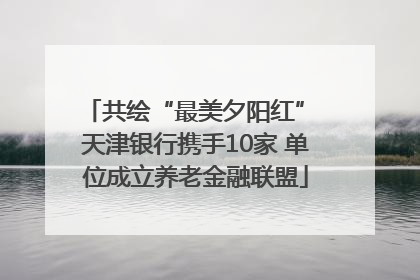 共绘“最美夕阳红” 天津银行携手10家 单位成立养老金融联盟