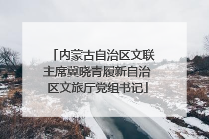 内蒙古自治区文联主席冀晓青履新自治区文旅厅党组书记