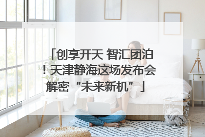 创享开天 智汇团泊！天津静海这场发布会解密“未来新机”