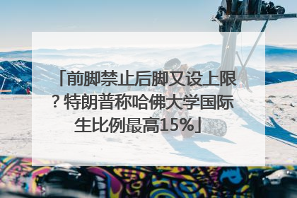 前脚禁止后脚又设上限？特朗普称哈佛大学国际生比例最高15%