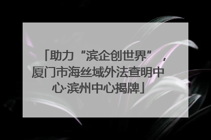助力“滨企创世界”，厦门市海丝域外法查明中心·滨州中心揭牌