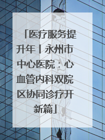 医疗服务提升年丨永州市中心医院：心血管内科双院区协同诊疗开新篇
