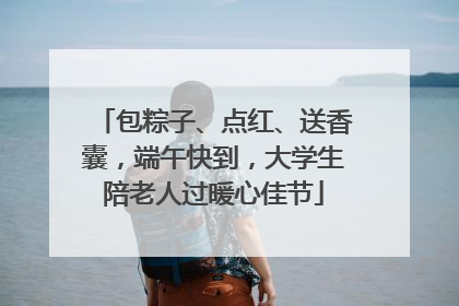 包粽子、点红、送香囊，端午快到，大学生陪老人过暖心佳节