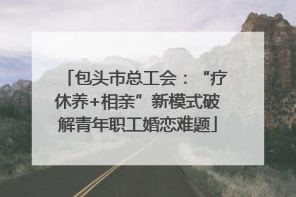包头市总工会：“疗休养+相亲”新模式破解青年职工婚恋难题
