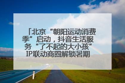 北京“朝阳运动消费季”启动，抖音生活服务“了不起的大小孩”IP联动商圈解锁暑期亲子消费新场景