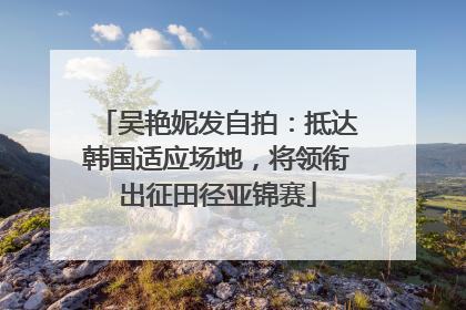 吴艳妮发自拍：抵达韩国适应场地，将领衔出征田径亚锦赛