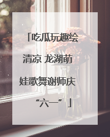 吃瓜玩趣绘清凉 龙湖萌娃歌舞谢师庆“六一”