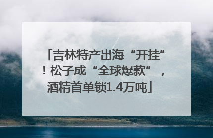 吉林特产出海“开挂”！松子成“全球爆款”，酒精首单锁1.4万吨