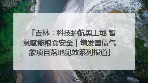 吉林：科技护航黑土地 智慧赋能粮食安全｜增发国债气象项目落地见效系列报道