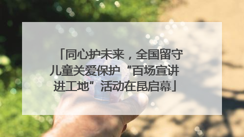 同心护未来，全国留守儿童关爱保护“百场宣讲进工地”活动在昆启幕