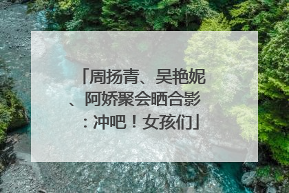 周扬青、吴艳妮、阿娇聚会晒合影：冲吧！女孩们