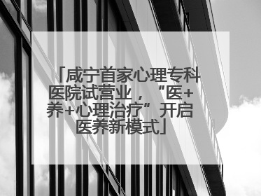 咸宁首家心理专科医院试营业，“医+养+心理治疗”开启医养新模式
