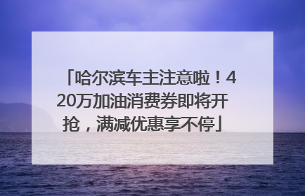 哈尔滨车主注意啦！420万加油消费券即将开抢，满减优惠享不停