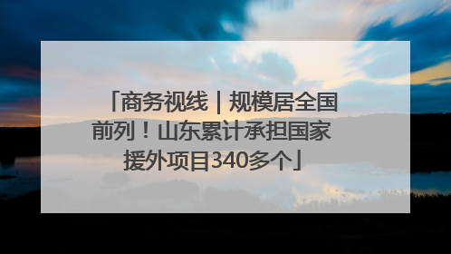 商务视线｜规模居全国前列！山东累计承担国家援外项目340多个