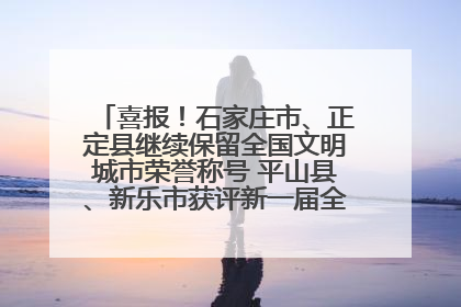 喜报！石家庄市、正定县继续保留全国文明城市荣誉称号 平山县、新乐市获评新一届全国文明城市