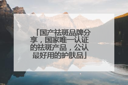 国产祛斑品牌分享，国家唯一认证的祛斑产品，公认最好用的护肤品