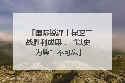 国际锐评丨捍卫二战胜利成果，“以史为鉴”不可忘