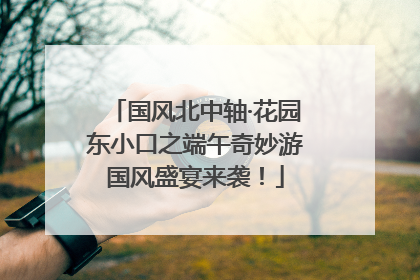 国风北中轴·花园东小口之端午奇妙游国风盛宴来袭！