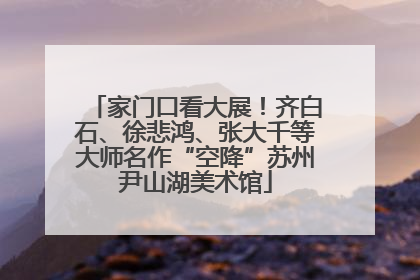 家门口看大展！齐白石、徐悲鸿、张大千等大师名作“空降”苏州尹山湖美术馆