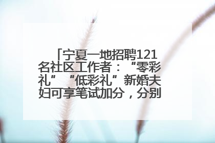 宁夏一地招聘121名社区工作者：“零彩礼”“低彩礼”新婚夫妇可享笔试加分，分别加1分、0.5分