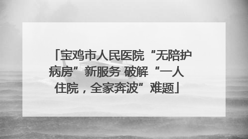 宝鸡市人民医院“无陪护病房”新服务 破解“一人住院，全家奔波”难题
