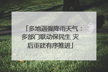 多地遇强降雨天气：多部门联动保民生 灾后重建有序推进