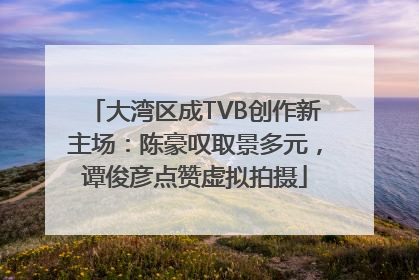 大湾区成TVB创作新主场：陈豪叹取景多元，谭俊彦点赞虚拟拍摄