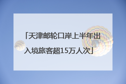 天津邮轮口岸上半年出入境旅客超15万人次