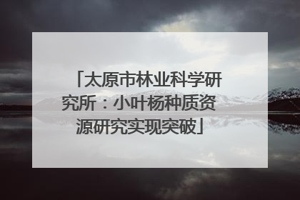 太原市林业科学研究所：小叶杨种质资源研究实现突破