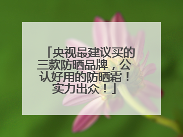央视最建议买的三款防晒品牌，公认好用的防晒霜！实力出众！