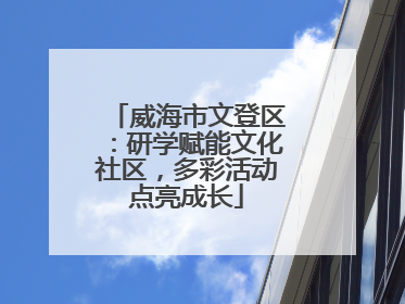 威海市文登区：研学赋能文化社区，多彩活动点亮成长
