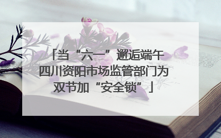 当“六一”邂逅端午 四川资阳市场监管部门为双节加“安全锁”
