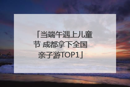 当端午遇上儿童节 成都拿下全国亲子游TOP1