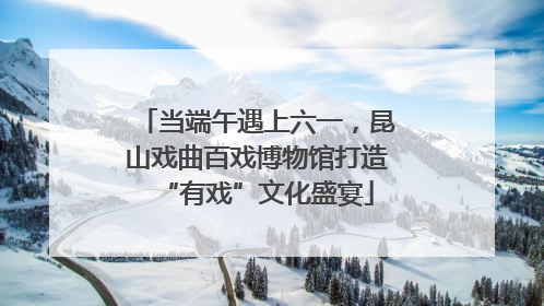 当端午遇上六一，昆山戏曲百戏博物馆打造“有戏”文化盛宴