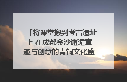 将课堂搬到考古遗址上 在成都金沙邂逅童趣与创意的青铜文化盛宴｜文化中国行