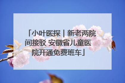 小叶医探｜新老两院间接驳 安徽省儿童医院开通免费班车