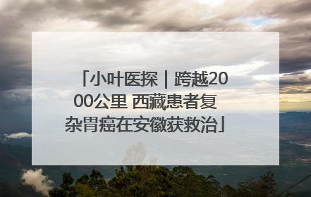 小叶医探｜跨越2000公里 西藏患者复杂胃癌在安徽获救治