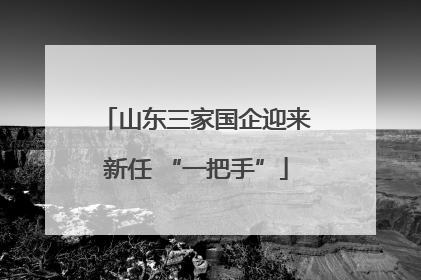 山东三家国企迎来新任 “一把手”