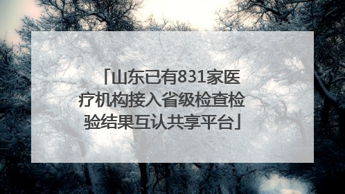 山东已有831家医疗机构接入省级检查检验结果互认共享平台
