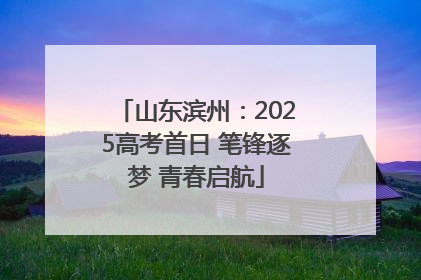 山东滨州：2025高考首日 笔锋逐梦 青春启航