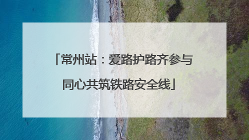 常州站：爱路护路齐参与 同心共筑铁路安全线