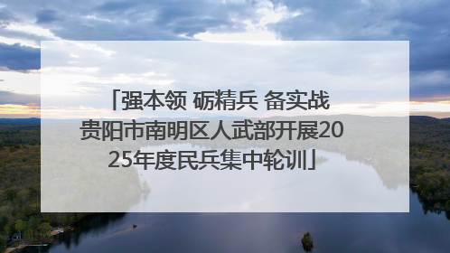 强本领 砺精兵 备实战 贵阳市南明区人武部开展2025年度民兵集中轮训