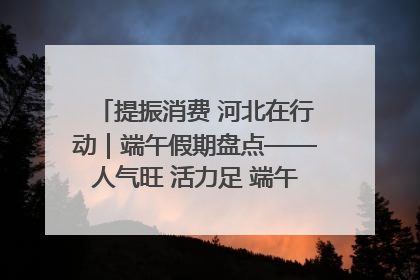 提振消费 河北在行动｜端午假期盘点——人气旺 活力足 端午经济“热浪”迭起