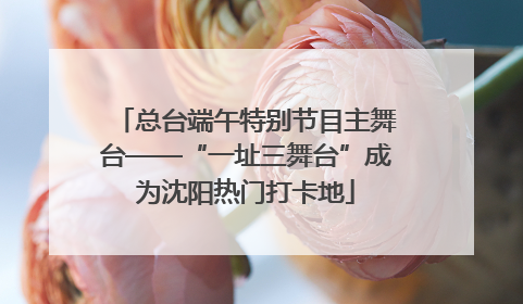 总台端午特别节目主舞台——“一址三舞台”成为沈阳热门打卡地